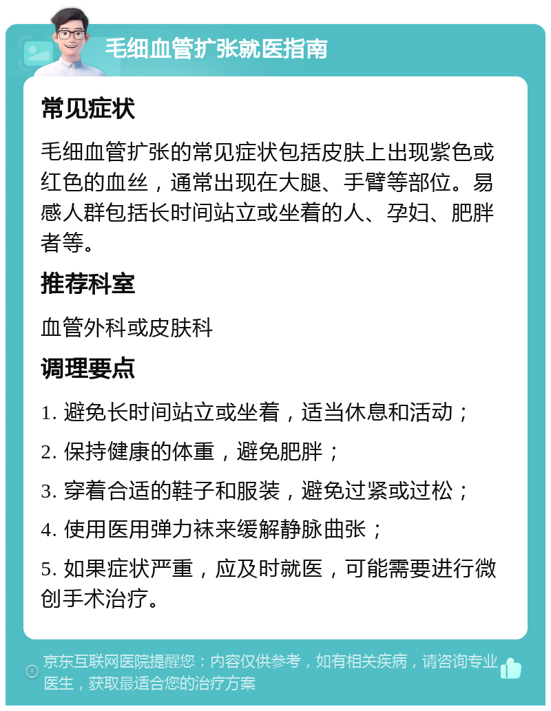 毛细血管扩张就医指南 常见症状 毛细血管扩张的常见症状包括皮肤上出现紫色或红色的血丝，通常出现在大腿、手臂等部位。易感人群包括长时间站立或坐着的人、孕妇、肥胖者等。 推荐科室 血管外科或皮肤科 调理要点 1. 避免长时间站立或坐着，适当休息和活动； 2. 保持健康的体重，避免肥胖； 3. 穿着合适的鞋子和服装，避免过紧或过松； 4. 使用医用弹力袜来缓解静脉曲张； 5. 如果症状严重，应及时就医，可能需要进行微创手术治疗。