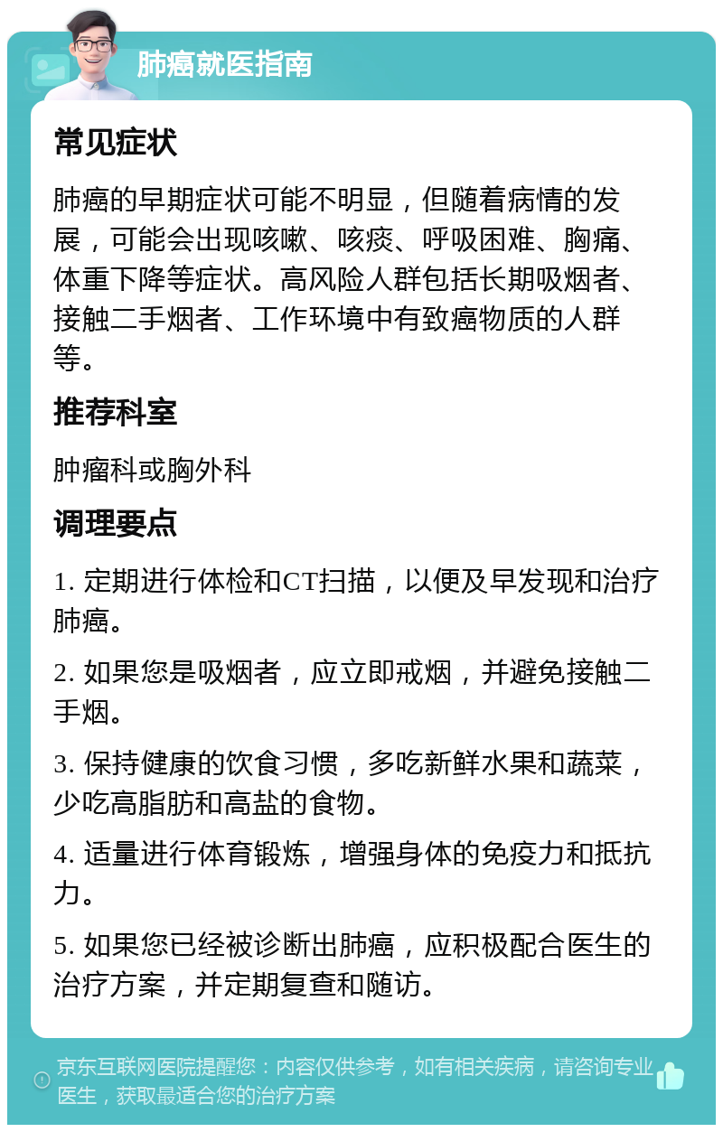 肺癌就医指南 常见症状 肺癌的早期症状可能不明显，但随着病情的发展，可能会出现咳嗽、咳痰、呼吸困难、胸痛、体重下降等症状。高风险人群包括长期吸烟者、接触二手烟者、工作环境中有致癌物质的人群等。 推荐科室 肿瘤科或胸外科 调理要点 1. 定期进行体检和CT扫描，以便及早发现和治疗肺癌。 2. 如果您是吸烟者，应立即戒烟，并避免接触二手烟。 3. 保持健康的饮食习惯，多吃新鲜水果和蔬菜，少吃高脂肪和高盐的食物。 4. 适量进行体育锻炼，增强身体的免疫力和抵抗力。 5. 如果您已经被诊断出肺癌，应积极配合医生的治疗方案，并定期复查和随访。