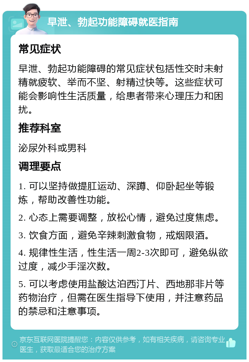 早泄、勃起功能障碍就医指南 常见症状 早泄、勃起功能障碍的常见症状包括性交时未射精就疲软、举而不坚、射精过快等。这些症状可能会影响性生活质量，给患者带来心理压力和困扰。 推荐科室 泌尿外科或男科 调理要点 1. 可以坚持做提肛运动、深蹲、仰卧起坐等锻炼，帮助改善性功能。 2. 心态上需要调整，放松心情，避免过度焦虑。 3. 饮食方面，避免辛辣刺激食物，戒烟限酒。 4. 规律性生活，性生活一周2-3次即可，避免纵欲过度，减少手淫次数。 5. 可以考虑使用盐酸达泊西汀片、西地那非片等药物治疗，但需在医生指导下使用，并注意药品的禁忌和注意事项。