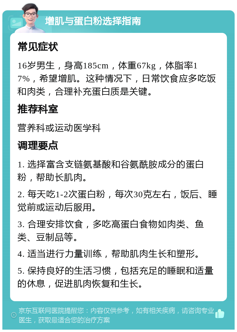 增肌与蛋白粉选择指南 常见症状 16岁男生，身高185cm，体重67kg，体脂率17%，希望增肌。这种情况下，日常饮食应多吃饭和肉类，合理补充蛋白质是关键。 推荐科室 营养科或运动医学科 调理要点 1. 选择富含支链氨基酸和谷氨酰胺成分的蛋白粉，帮助长肌肉。 2. 每天吃1-2次蛋白粉，每次30克左右，饭后、睡觉前或运动后服用。 3. 合理安排饮食，多吃高蛋白食物如肉类、鱼类、豆制品等。 4. 适当进行力量训练，帮助肌肉生长和塑形。 5. 保持良好的生活习惯，包括充足的睡眠和适量的休息，促进肌肉恢复和生长。