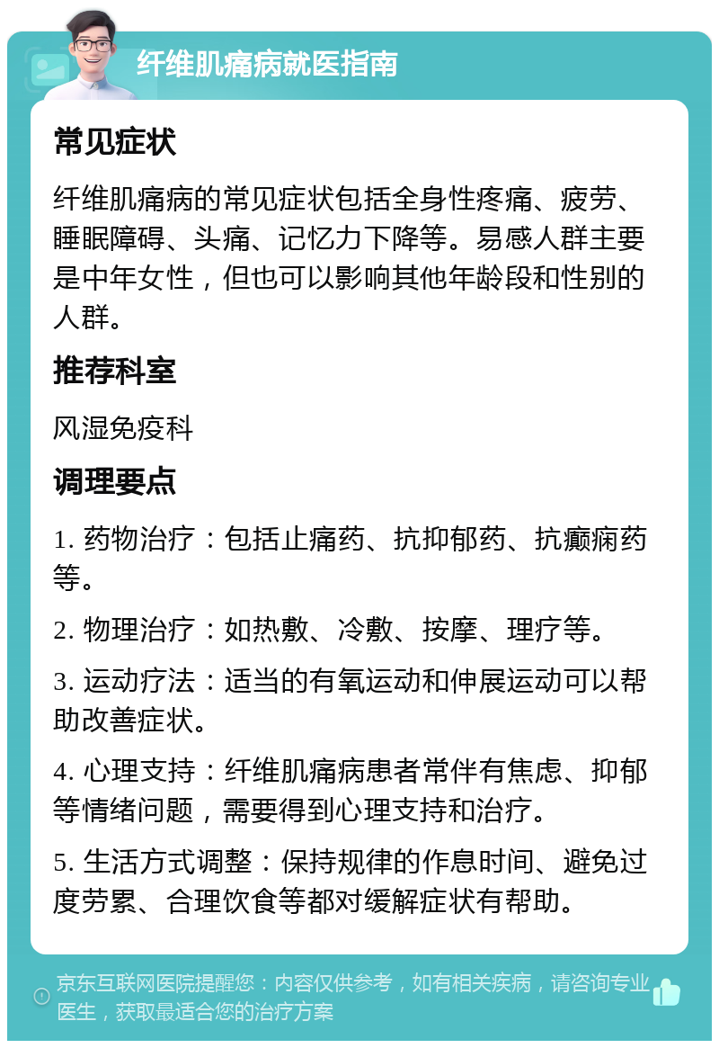 纤维肌痛病就医指南 常见症状 纤维肌痛病的常见症状包括全身性疼痛、疲劳、睡眠障碍、头痛、记忆力下降等。易感人群主要是中年女性，但也可以影响其他年龄段和性别的人群。 推荐科室 风湿免疫科 调理要点 1. 药物治疗：包括止痛药、抗抑郁药、抗癫痫药等。 2. 物理治疗：如热敷、冷敷、按摩、理疗等。 3. 运动疗法：适当的有氧运动和伸展运动可以帮助改善症状。 4. 心理支持：纤维肌痛病患者常伴有焦虑、抑郁等情绪问题，需要得到心理支持和治疗。 5. 生活方式调整：保持规律的作息时间、避免过度劳累、合理饮食等都对缓解症状有帮助。