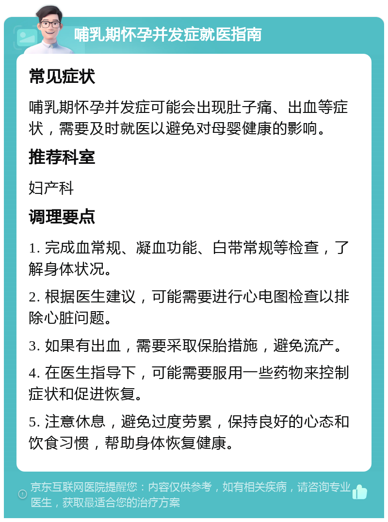 哺乳期怀孕并发症就医指南 常见症状 哺乳期怀孕并发症可能会出现肚子痛、出血等症状，需要及时就医以避免对母婴健康的影响。 推荐科室 妇产科 调理要点 1. 完成血常规、凝血功能、白带常规等检查，了解身体状况。 2. 根据医生建议，可能需要进行心电图检查以排除心脏问题。 3. 如果有出血，需要采取保胎措施，避免流产。 4. 在医生指导下，可能需要服用一些药物来控制症状和促进恢复。 5. 注意休息，避免过度劳累，保持良好的心态和饮食习惯，帮助身体恢复健康。