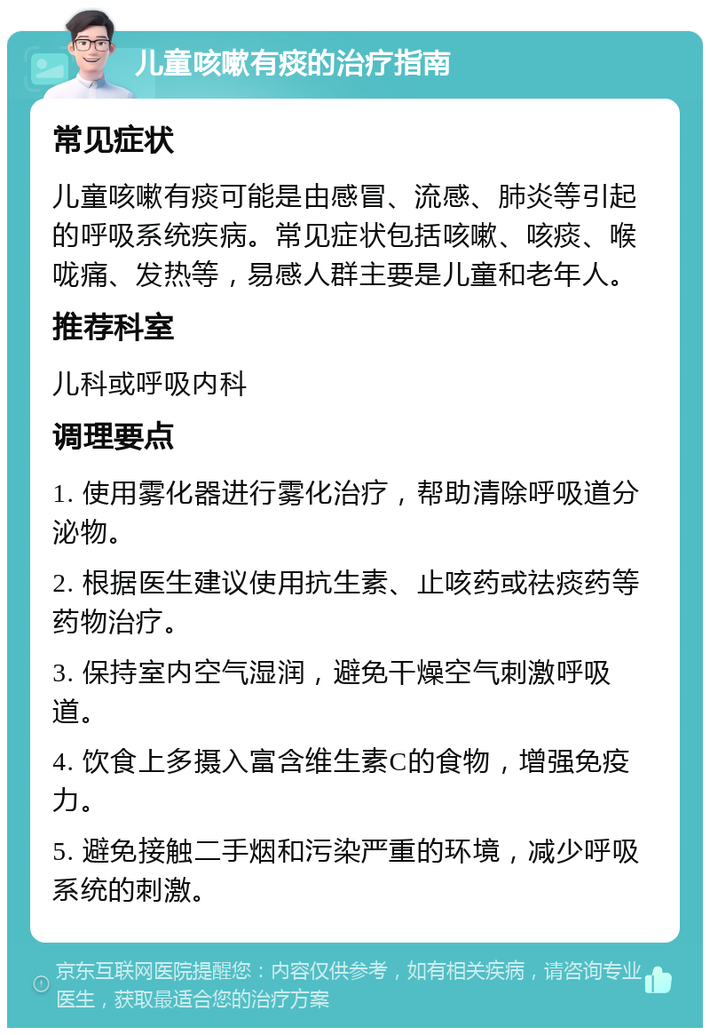 儿童咳嗽有痰的治疗指南 常见症状 儿童咳嗽有痰可能是由感冒、流感、肺炎等引起的呼吸系统疾病。常见症状包括咳嗽、咳痰、喉咙痛、发热等，易感人群主要是儿童和老年人。 推荐科室 儿科或呼吸内科 调理要点 1. 使用雾化器进行雾化治疗，帮助清除呼吸道分泌物。 2. 根据医生建议使用抗生素、止咳药或祛痰药等药物治疗。 3. 保持室内空气湿润，避免干燥空气刺激呼吸道。 4. 饮食上多摄入富含维生素C的食物，增强免疫力。 5. 避免接触二手烟和污染严重的环境，减少呼吸系统的刺激。