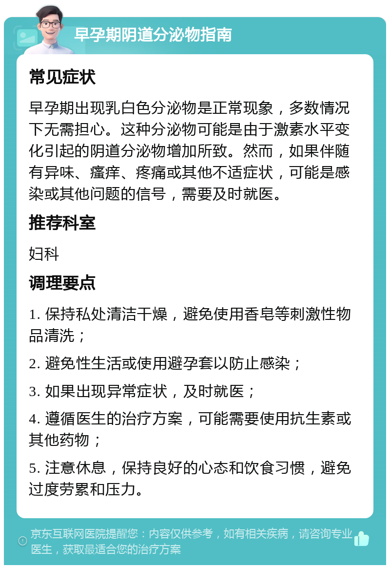 早孕期阴道分泌物指南 常见症状 早孕期出现乳白色分泌物是正常现象，多数情况下无需担心。这种分泌物可能是由于激素水平变化引起的阴道分泌物增加所致。然而，如果伴随有异味、瘙痒、疼痛或其他不适症状，可能是感染或其他问题的信号，需要及时就医。 推荐科室 妇科 调理要点 1. 保持私处清洁干燥，避免使用香皂等刺激性物品清洗； 2. 避免性生活或使用避孕套以防止感染； 3. 如果出现异常症状，及时就医； 4. 遵循医生的治疗方案，可能需要使用抗生素或其他药物； 5. 注意休息，保持良好的心态和饮食习惯，避免过度劳累和压力。