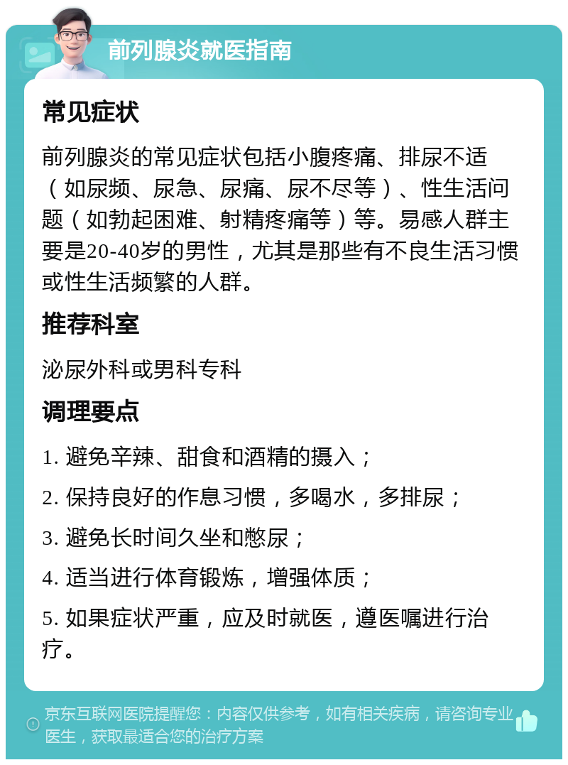 前列腺炎就医指南 常见症状 前列腺炎的常见症状包括小腹疼痛、排尿不适（如尿频、尿急、尿痛、尿不尽等）、性生活问题（如勃起困难、射精疼痛等）等。易感人群主要是20-40岁的男性，尤其是那些有不良生活习惯或性生活频繁的人群。 推荐科室 泌尿外科或男科专科 调理要点 1. 避免辛辣、甜食和酒精的摄入； 2. 保持良好的作息习惯，多喝水，多排尿； 3. 避免长时间久坐和憋尿； 4. 适当进行体育锻炼，增强体质； 5. 如果症状严重，应及时就医，遵医嘱进行治疗。