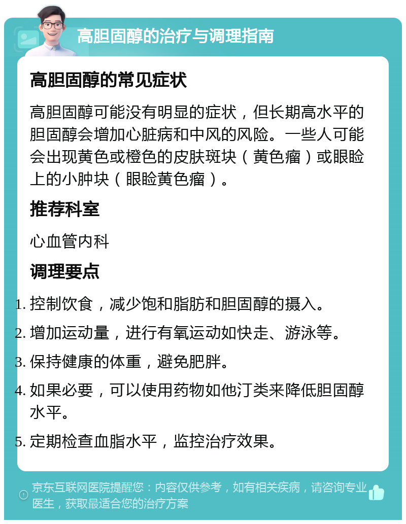 高胆固醇的治疗与调理指南 高胆固醇的常见症状 高胆固醇可能没有明显的症状，但长期高水平的胆固醇会增加心脏病和中风的风险。一些人可能会出现黄色或橙色的皮肤斑块（黄色瘤）或眼睑上的小肿块（眼睑黄色瘤）。 推荐科室 心血管内科 调理要点 控制饮食，减少饱和脂肪和胆固醇的摄入。 增加运动量，进行有氧运动如快走、游泳等。 保持健康的体重，避免肥胖。 如果必要，可以使用药物如他汀类来降低胆固醇水平。 定期检查血脂水平，监控治疗效果。