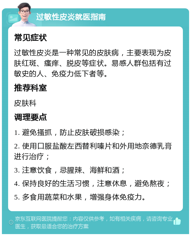 过敏性皮炎就医指南 常见症状 过敏性皮炎是一种常见的皮肤病，主要表现为皮肤红斑、瘙痒、脱皮等症状。易感人群包括有过敏史的人、免疫力低下者等。 推荐科室 皮肤科 调理要点 1. 避免搔抓，防止皮肤破损感染； 2. 使用口服盐酸左西替利嗪片和外用地奈德乳膏进行治疗； 3. 注意饮食，忌腥辣、海鲜和酒； 4. 保持良好的生活习惯，注意休息，避免熬夜； 5. 多食用蔬菜和水果，增强身体免疫力。