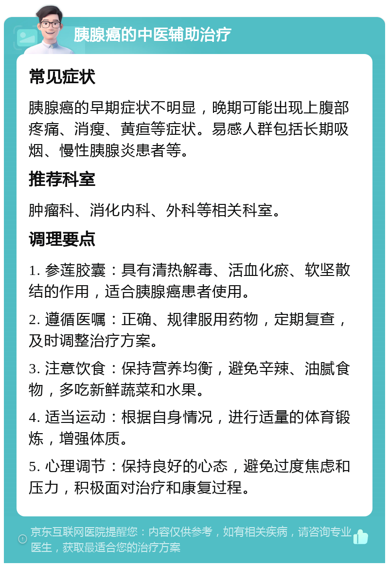 胰腺癌的中医辅助治疗 常见症状 胰腺癌的早期症状不明显，晚期可能出现上腹部疼痛、消瘦、黄疸等症状。易感人群包括长期吸烟、慢性胰腺炎患者等。 推荐科室 肿瘤科、消化内科、外科等相关科室。 调理要点 1. 参莲胶囊：具有清热解毒、活血化瘀、软坚散结的作用，适合胰腺癌患者使用。 2. 遵循医嘱：正确、规律服用药物，定期复查，及时调整治疗方案。 3. 注意饮食：保持营养均衡，避免辛辣、油腻食物，多吃新鲜蔬菜和水果。 4. 适当运动：根据自身情况，进行适量的体育锻炼，增强体质。 5. 心理调节：保持良好的心态，避免过度焦虑和压力，积极面对治疗和康复过程。