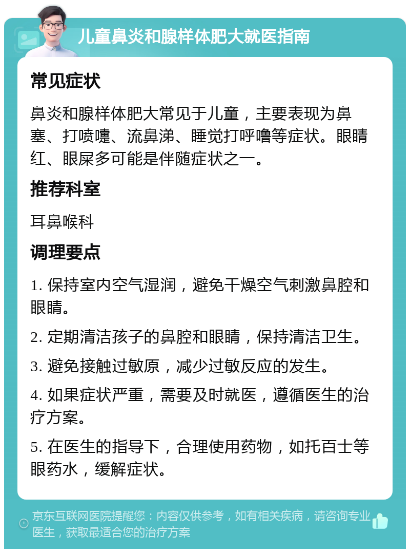 儿童鼻炎和腺样体肥大就医指南 常见症状 鼻炎和腺样体肥大常见于儿童，主要表现为鼻塞、打喷嚏、流鼻涕、睡觉打呼噜等症状。眼睛红、眼屎多可能是伴随症状之一。 推荐科室 耳鼻喉科 调理要点 1. 保持室内空气湿润，避免干燥空气刺激鼻腔和眼睛。 2. 定期清洁孩子的鼻腔和眼睛，保持清洁卫生。 3. 避免接触过敏原，减少过敏反应的发生。 4. 如果症状严重，需要及时就医，遵循医生的治疗方案。 5. 在医生的指导下，合理使用药物，如托百士等眼药水，缓解症状。