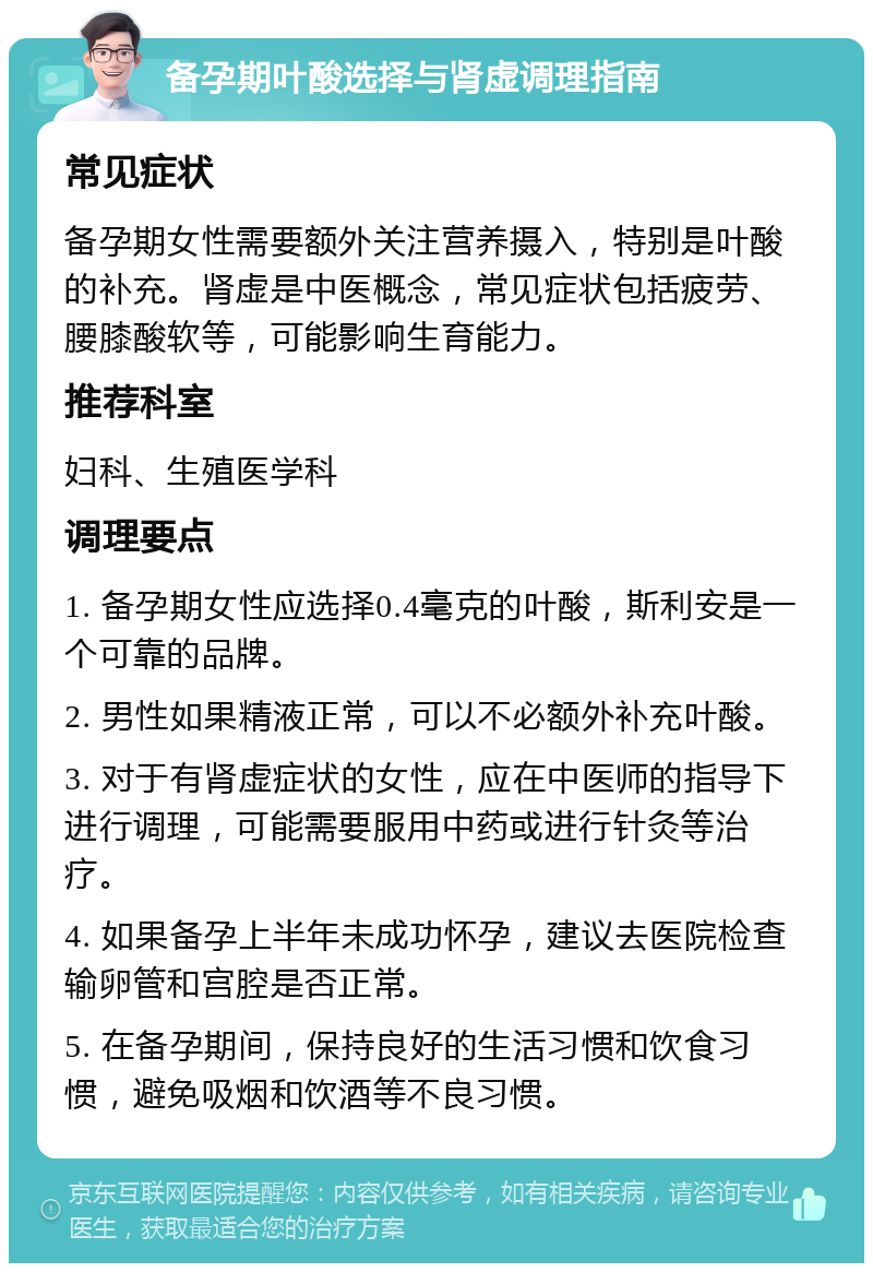 备孕期叶酸选择与肾虚调理指南 常见症状 备孕期女性需要额外关注营养摄入，特别是叶酸的补充。肾虚是中医概念，常见症状包括疲劳、腰膝酸软等，可能影响生育能力。 推荐科室 妇科、生殖医学科 调理要点 1. 备孕期女性应选择0.4毫克的叶酸，斯利安是一个可靠的品牌。 2. 男性如果精液正常，可以不必额外补充叶酸。 3. 对于有肾虚症状的女性，应在中医师的指导下进行调理，可能需要服用中药或进行针灸等治疗。 4. 如果备孕上半年未成功怀孕，建议去医院检查输卵管和宫腔是否正常。 5. 在备孕期间，保持良好的生活习惯和饮食习惯，避免吸烟和饮酒等不良习惯。