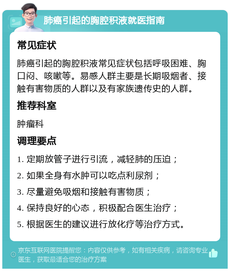 肺癌引起的胸腔积液就医指南 常见症状 肺癌引起的胸腔积液常见症状包括呼吸困难、胸口闷、咳嗽等。易感人群主要是长期吸烟者、接触有害物质的人群以及有家族遗传史的人群。 推荐科室 肿瘤科 调理要点 1. 定期放管子进行引流，减轻肺的压迫； 2. 如果全身有水肿可以吃点利尿剂； 3. 尽量避免吸烟和接触有害物质； 4. 保持良好的心态，积极配合医生治疗； 5. 根据医生的建议进行放化疗等治疗方式。