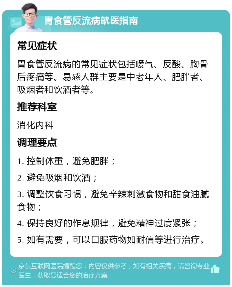 胃食管反流病就医指南 常见症状 胃食管反流病的常见症状包括嗳气、反酸、胸骨后疼痛等。易感人群主要是中老年人、肥胖者、吸烟者和饮酒者等。 推荐科室 消化内科 调理要点 1. 控制体重，避免肥胖； 2. 避免吸烟和饮酒； 3. 调整饮食习惯，避免辛辣刺激食物和甜食油腻食物； 4. 保持良好的作息规律，避免精神过度紧张； 5. 如有需要，可以口服药物如耐信等进行治疗。