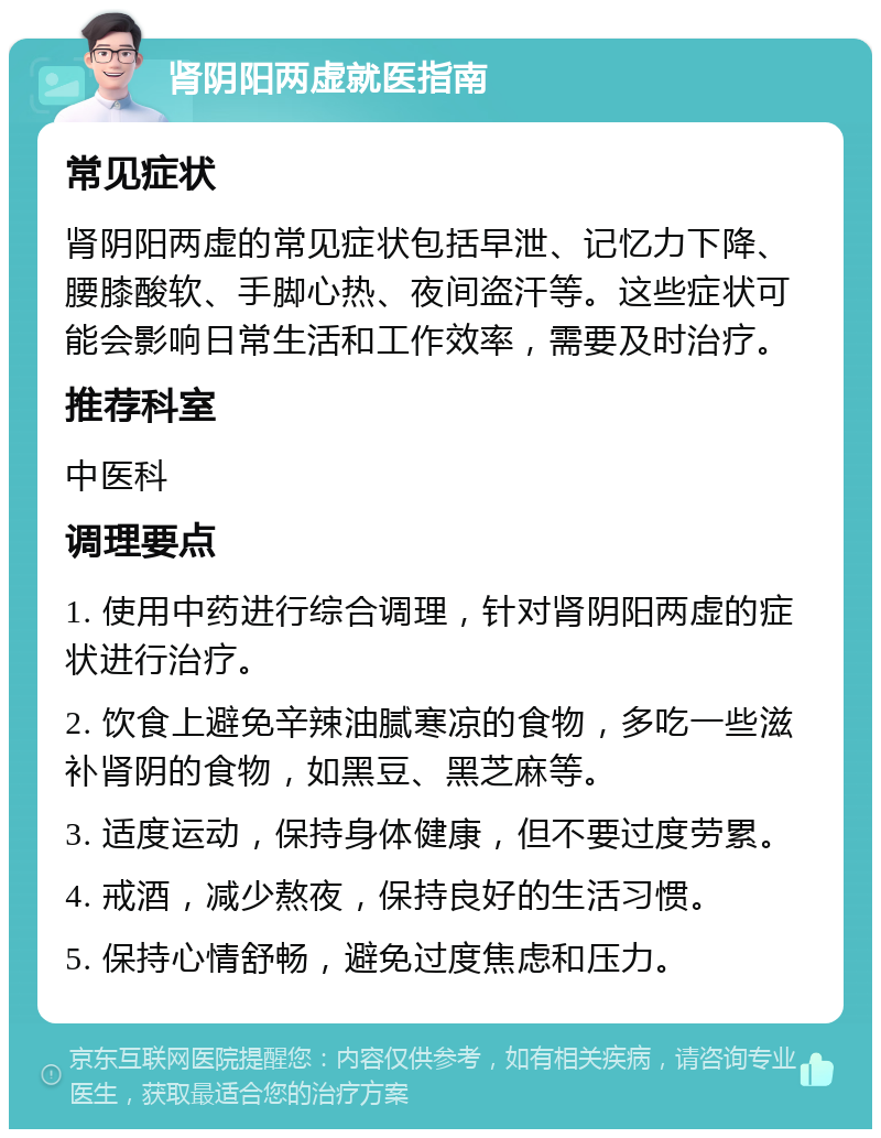 肾阴阳两虚就医指南 常见症状 肾阴阳两虚的常见症状包括早泄、记忆力下降、腰膝酸软、手脚心热、夜间盗汗等。这些症状可能会影响日常生活和工作效率，需要及时治疗。 推荐科室 中医科 调理要点 1. 使用中药进行综合调理，针对肾阴阳两虚的症状进行治疗。 2. 饮食上避免辛辣油腻寒凉的食物，多吃一些滋补肾阴的食物，如黑豆、黑芝麻等。 3. 适度运动，保持身体健康，但不要过度劳累。 4. 戒酒，减少熬夜，保持良好的生活习惯。 5. 保持心情舒畅，避免过度焦虑和压力。