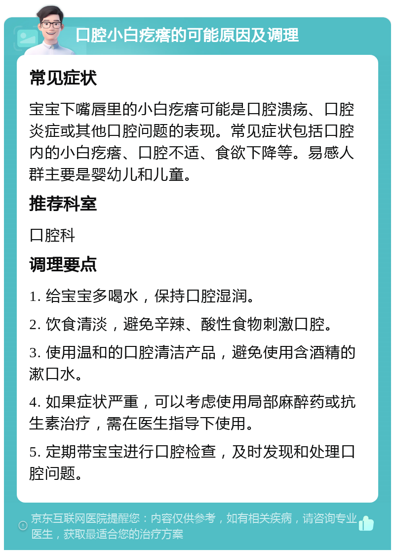 口腔小白疙瘩的可能原因及调理 常见症状 宝宝下嘴唇里的小白疙瘩可能是口腔溃疡、口腔炎症或其他口腔问题的表现。常见症状包括口腔内的小白疙瘩、口腔不适、食欲下降等。易感人群主要是婴幼儿和儿童。 推荐科室 口腔科 调理要点 1. 给宝宝多喝水，保持口腔湿润。 2. 饮食清淡，避免辛辣、酸性食物刺激口腔。 3. 使用温和的口腔清洁产品，避免使用含酒精的漱口水。 4. 如果症状严重，可以考虑使用局部麻醉药或抗生素治疗，需在医生指导下使用。 5. 定期带宝宝进行口腔检查，及时发现和处理口腔问题。