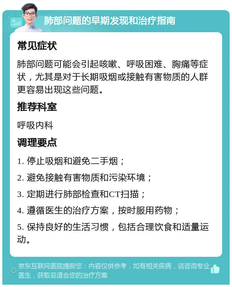 肺部问题的早期发现和治疗指南 常见症状 肺部问题可能会引起咳嗽、呼吸困难、胸痛等症状，尤其是对于长期吸烟或接触有害物质的人群更容易出现这些问题。 推荐科室 呼吸内科 调理要点 1. 停止吸烟和避免二手烟； 2. 避免接触有害物质和污染环境； 3. 定期进行肺部检查和CT扫描； 4. 遵循医生的治疗方案，按时服用药物； 5. 保持良好的生活习惯，包括合理饮食和适量运动。