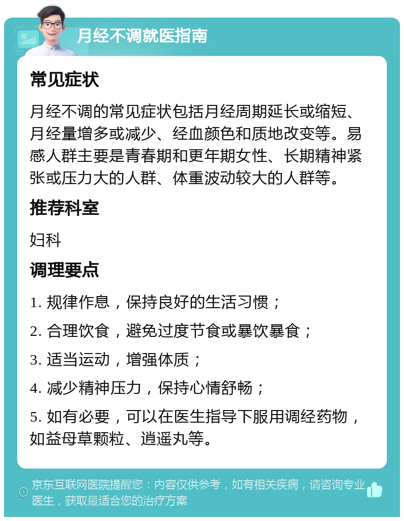 月经不调就医指南 常见症状 月经不调的常见症状包括月经周期延长或缩短、月经量增多或减少、经血颜色和质地改变等。易感人群主要是青春期和更年期女性、长期精神紧张或压力大的人群、体重波动较大的人群等。 推荐科室 妇科 调理要点 1. 规律作息，保持良好的生活习惯； 2. 合理饮食，避免过度节食或暴饮暴食； 3. 适当运动，增强体质； 4. 减少精神压力，保持心情舒畅； 5. 如有必要，可以在医生指导下服用调经药物，如益母草颗粒、逍遥丸等。