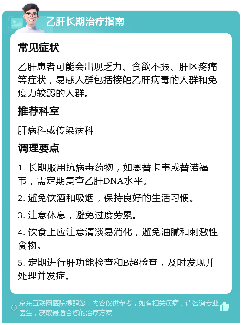 乙肝长期治疗指南 常见症状 乙肝患者可能会出现乏力、食欲不振、肝区疼痛等症状，易感人群包括接触乙肝病毒的人群和免疫力较弱的人群。 推荐科室 肝病科或传染病科 调理要点 1. 长期服用抗病毒药物，如恩替卡韦或替诺福韦，需定期复查乙肝DNA水平。 2. 避免饮酒和吸烟，保持良好的生活习惯。 3. 注意休息，避免过度劳累。 4. 饮食上应注意清淡易消化，避免油腻和刺激性食物。 5. 定期进行肝功能检查和B超检查，及时发现并处理并发症。