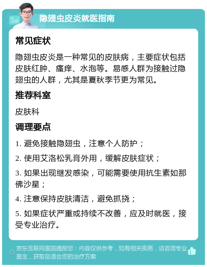 隐翅虫皮炎就医指南 常见症状 隐翅虫皮炎是一种常见的皮肤病，主要症状包括皮肤红肿、瘙痒、水泡等。易感人群为接触过隐翅虫的人群，尤其是夏秋季节更为常见。 推荐科室 皮肤科 调理要点 1. 避免接触隐翅虫，注意个人防护； 2. 使用艾洛松乳膏外用，缓解皮肤症状； 3. 如果出现继发感染，可能需要使用抗生素如那佛沙星； 4. 注意保持皮肤清洁，避免抓挠； 5. 如果症状严重或持续不改善，应及时就医，接受专业治疗。