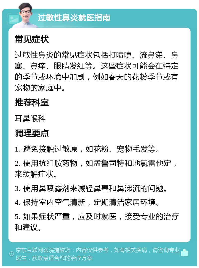 过敏性鼻炎就医指南 常见症状 过敏性鼻炎的常见症状包括打喷嚏、流鼻涕、鼻塞、鼻痒、眼睛发红等。这些症状可能会在特定的季节或环境中加剧，例如春天的花粉季节或有宠物的家庭中。 推荐科室 耳鼻喉科 调理要点 1. 避免接触过敏原，如花粉、宠物毛发等。 2. 使用抗组胺药物，如孟鲁司特和地氯雷他定，来缓解症状。 3. 使用鼻喷雾剂来减轻鼻塞和鼻涕流的问题。 4. 保持室内空气清新，定期清洁家居环境。 5. 如果症状严重，应及时就医，接受专业的治疗和建议。