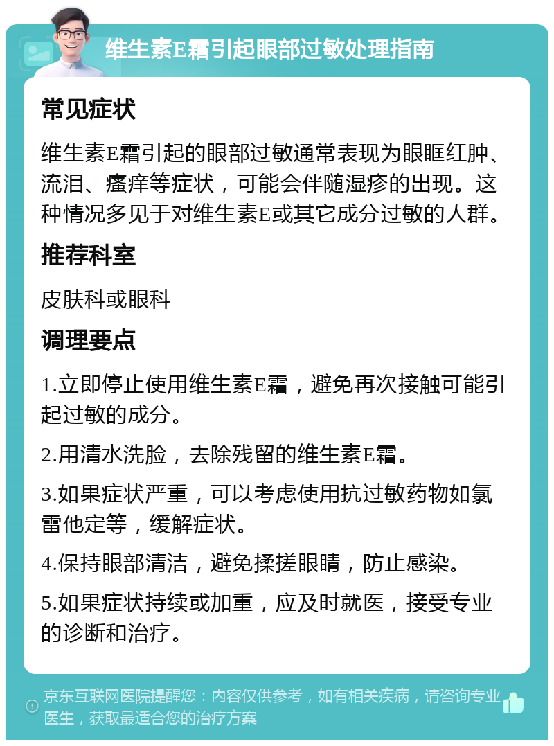 维生素E霜引起眼部过敏处理指南 常见症状 维生素E霜引起的眼部过敏通常表现为眼眶红肿、流泪、瘙痒等症状，可能会伴随湿疹的出现。这种情况多见于对维生素E或其它成分过敏的人群。 推荐科室 皮肤科或眼科 调理要点 1.立即停止使用维生素E霜，避免再次接触可能引起过敏的成分。 2.用清水洗脸，去除残留的维生素E霜。 3.如果症状严重，可以考虑使用抗过敏药物如氯雷他定等，缓解症状。 4.保持眼部清洁，避免揉搓眼睛，防止感染。 5.如果症状持续或加重，应及时就医，接受专业的诊断和治疗。