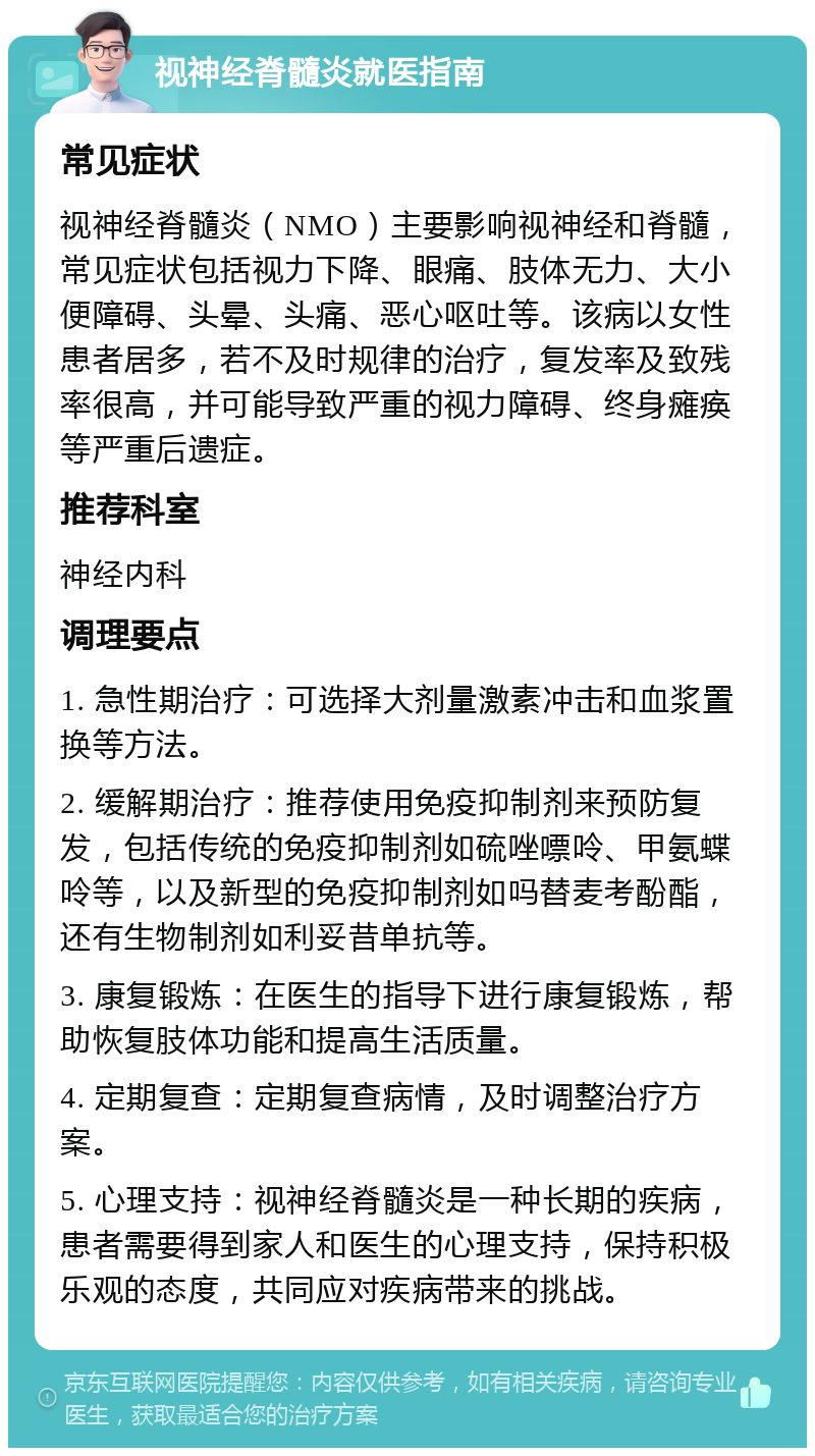 视神经脊髓炎就医指南 常见症状 视神经脊髓炎（NMO）主要影响视神经和脊髓，常见症状包括视力下降、眼痛、肢体无力、大小便障碍、头晕、头痛、恶心呕吐等。该病以女性患者居多，若不及时规律的治疗，复发率及致残率很高，并可能导致严重的视力障碍、终身瘫痪等严重后遗症。 推荐科室 神经内科 调理要点 1. 急性期治疗：可选择大剂量激素冲击和血浆置换等方法。 2. 缓解期治疗：推荐使用免疫抑制剂来预防复发，包括传统的免疫抑制剂如硫唑嘌呤、甲氨蝶呤等，以及新型的免疫抑制剂如吗替麦考酚酯，还有生物制剂如利妥昔单抗等。 3. 康复锻炼：在医生的指导下进行康复锻炼，帮助恢复肢体功能和提高生活质量。 4. 定期复查：定期复查病情，及时调整治疗方案。 5. 心理支持：视神经脊髓炎是一种长期的疾病，患者需要得到家人和医生的心理支持，保持积极乐观的态度，共同应对疾病带来的挑战。