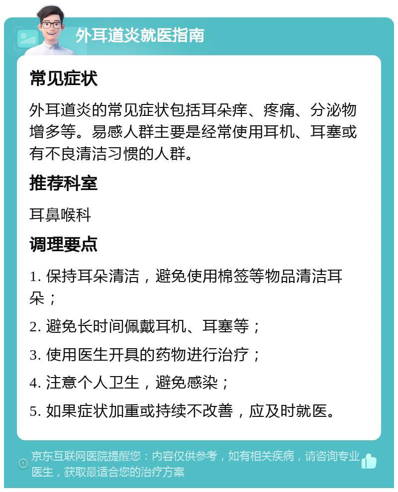 外耳道炎就医指南 常见症状 外耳道炎的常见症状包括耳朵痒、疼痛、分泌物增多等。易感人群主要是经常使用耳机、耳塞或有不良清洁习惯的人群。 推荐科室 耳鼻喉科 调理要点 1. 保持耳朵清洁，避免使用棉签等物品清洁耳朵； 2. 避免长时间佩戴耳机、耳塞等； 3. 使用医生开具的药物进行治疗； 4. 注意个人卫生，避免感染； 5. 如果症状加重或持续不改善，应及时就医。