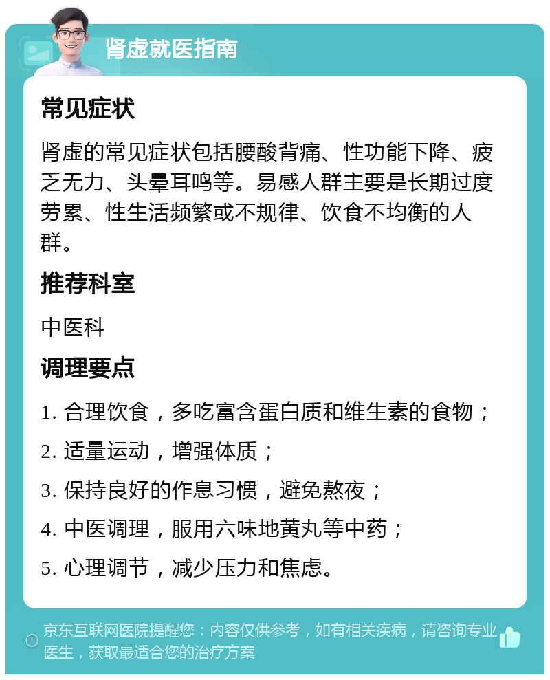 肾虚就医指南 常见症状 肾虚的常见症状包括腰酸背痛、性功能下降、疲乏无力、头晕耳鸣等。易感人群主要是长期过度劳累、性生活频繁或不规律、饮食不均衡的人群。 推荐科室 中医科 调理要点 1. 合理饮食，多吃富含蛋白质和维生素的食物； 2. 适量运动，增强体质； 3. 保持良好的作息习惯，避免熬夜； 4. 中医调理，服用六味地黄丸等中药； 5. 心理调节，减少压力和焦虑。