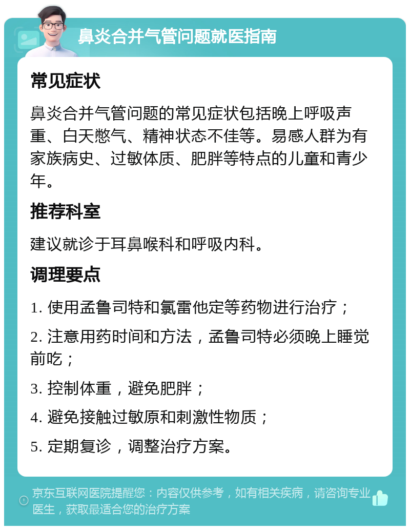 鼻炎合并气管问题就医指南 常见症状 鼻炎合并气管问题的常见症状包括晚上呼吸声重、白天憋气、精神状态不佳等。易感人群为有家族病史、过敏体质、肥胖等特点的儿童和青少年。 推荐科室 建议就诊于耳鼻喉科和呼吸内科。 调理要点 1. 使用孟鲁司特和氯雷他定等药物进行治疗； 2. 注意用药时间和方法，孟鲁司特必须晚上睡觉前吃； 3. 控制体重，避免肥胖； 4. 避免接触过敏原和刺激性物质； 5. 定期复诊，调整治疗方案。