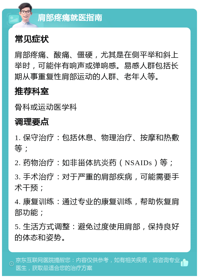 肩部疼痛就医指南 常见症状 肩部疼痛、酸痛、僵硬，尤其是在侧平举和斜上举时，可能伴有响声或弹响感。易感人群包括长期从事重复性肩部运动的人群、老年人等。 推荐科室 骨科或运动医学科 调理要点 1. 保守治疗：包括休息、物理治疗、按摩和热敷等； 2. 药物治疗：如非甾体抗炎药（NSAIDs）等； 3. 手术治疗：对于严重的肩部疾病，可能需要手术干预； 4. 康复训练：通过专业的康复训练，帮助恢复肩部功能； 5. 生活方式调整：避免过度使用肩部，保持良好的体态和姿势。