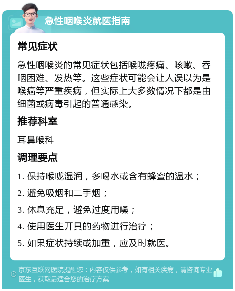 急性咽喉炎就医指南 常见症状 急性咽喉炎的常见症状包括喉咙疼痛、咳嗽、吞咽困难、发热等。这些症状可能会让人误以为是喉癌等严重疾病，但实际上大多数情况下都是由细菌或病毒引起的普通感染。 推荐科室 耳鼻喉科 调理要点 1. 保持喉咙湿润，多喝水或含有蜂蜜的温水； 2. 避免吸烟和二手烟； 3. 休息充足，避免过度用嗓； 4. 使用医生开具的药物进行治疗； 5. 如果症状持续或加重，应及时就医。