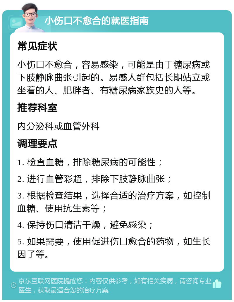 小伤口不愈合的就医指南 常见症状 小伤口不愈合，容易感染，可能是由于糖尿病或下肢静脉曲张引起的。易感人群包括长期站立或坐着的人、肥胖者、有糖尿病家族史的人等。 推荐科室 内分泌科或血管外科 调理要点 1. 检查血糖，排除糖尿病的可能性； 2. 进行血管彩超，排除下肢静脉曲张； 3. 根据检查结果，选择合适的治疗方案，如控制血糖、使用抗生素等； 4. 保持伤口清洁干燥，避免感染； 5. 如果需要，使用促进伤口愈合的药物，如生长因子等。