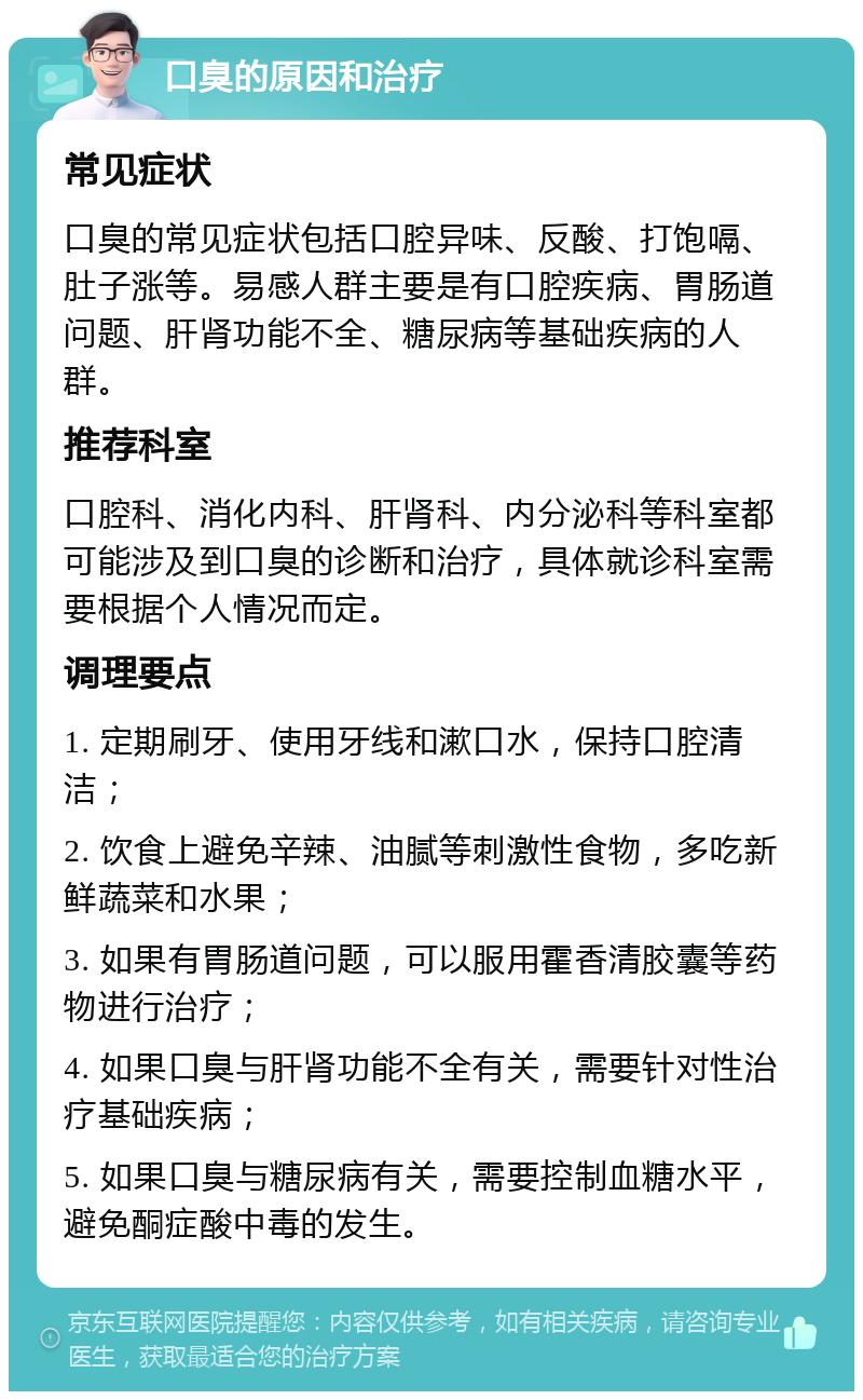 口臭的原因和治疗 常见症状 口臭的常见症状包括口腔异味、反酸、打饱嗝、肚子涨等。易感人群主要是有口腔疾病、胃肠道问题、肝肾功能不全、糖尿病等基础疾病的人群。 推荐科室 口腔科、消化内科、肝肾科、内分泌科等科室都可能涉及到口臭的诊断和治疗，具体就诊科室需要根据个人情况而定。 调理要点 1. 定期刷牙、使用牙线和漱口水，保持口腔清洁； 2. 饮食上避免辛辣、油腻等刺激性食物，多吃新鲜蔬菜和水果； 3. 如果有胃肠道问题，可以服用霍香清胶囊等药物进行治疗； 4. 如果口臭与肝肾功能不全有关，需要针对性治疗基础疾病； 5. 如果口臭与糖尿病有关，需要控制血糖水平，避免酮症酸中毒的发生。