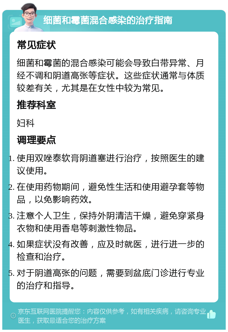 细菌和霉菌混合感染的治疗指南 常见症状 细菌和霉菌的混合感染可能会导致白带异常、月经不调和阴道高张等症状。这些症状通常与体质较差有关，尤其是在女性中较为常见。 推荐科室 妇科 调理要点 使用双唑泰软膏阴道塞进行治疗，按照医生的建议使用。 在使用药物期间，避免性生活和使用避孕套等物品，以免影响药效。 注意个人卫生，保持外阴清洁干燥，避免穿紧身衣物和使用香皂等刺激性物品。 如果症状没有改善，应及时就医，进行进一步的检查和治疗。 对于阴道高张的问题，需要到盆底门诊进行专业的治疗和指导。