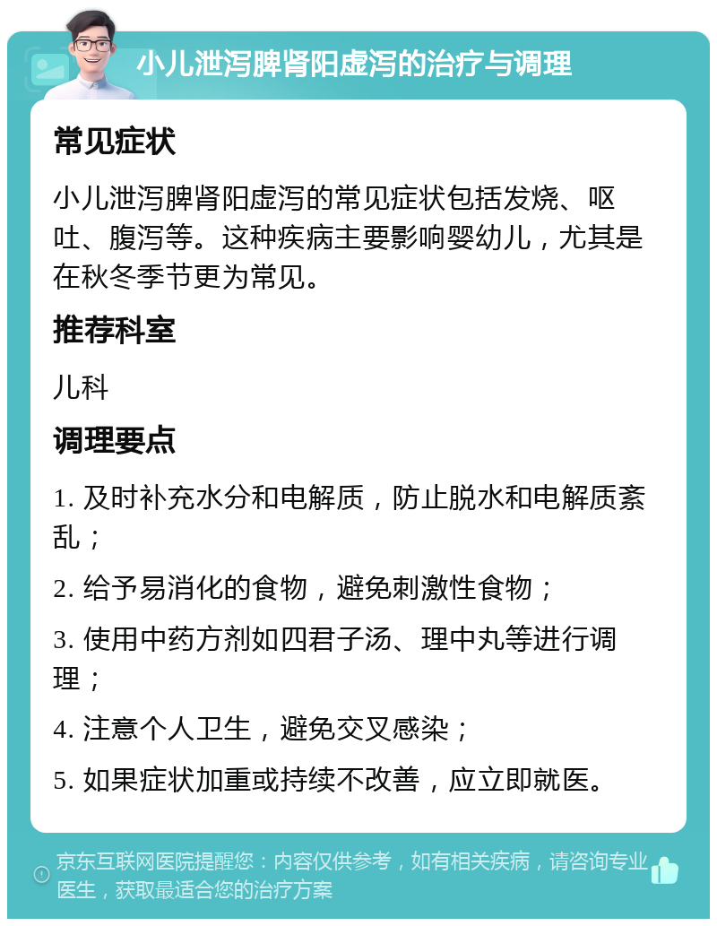 小儿泄泻脾肾阳虚泻的治疗与调理 常见症状 小儿泄泻脾肾阳虚泻的常见症状包括发烧、呕吐、腹泻等。这种疾病主要影响婴幼儿，尤其是在秋冬季节更为常见。 推荐科室 儿科 调理要点 1. 及时补充水分和电解质，防止脱水和电解质紊乱； 2. 给予易消化的食物，避免刺激性食物； 3. 使用中药方剂如四君子汤、理中丸等进行调理； 4. 注意个人卫生，避免交叉感染； 5. 如果症状加重或持续不改善，应立即就医。