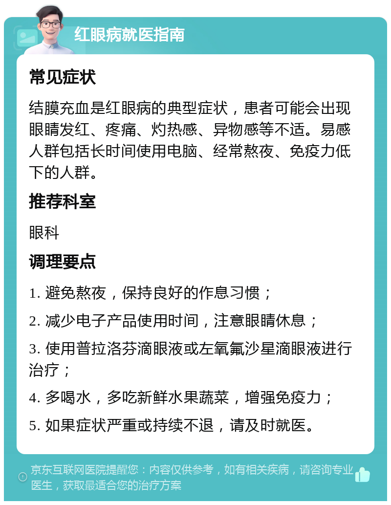 红眼病就医指南 常见症状 结膜充血是红眼病的典型症状，患者可能会出现眼睛发红、疼痛、灼热感、异物感等不适。易感人群包括长时间使用电脑、经常熬夜、免疫力低下的人群。 推荐科室 眼科 调理要点 1. 避免熬夜，保持良好的作息习惯； 2. 减少电子产品使用时间，注意眼睛休息； 3. 使用普拉洛芬滴眼液或左氧氟沙星滴眼液进行治疗； 4. 多喝水，多吃新鲜水果蔬菜，增强免疫力； 5. 如果症状严重或持续不退，请及时就医。