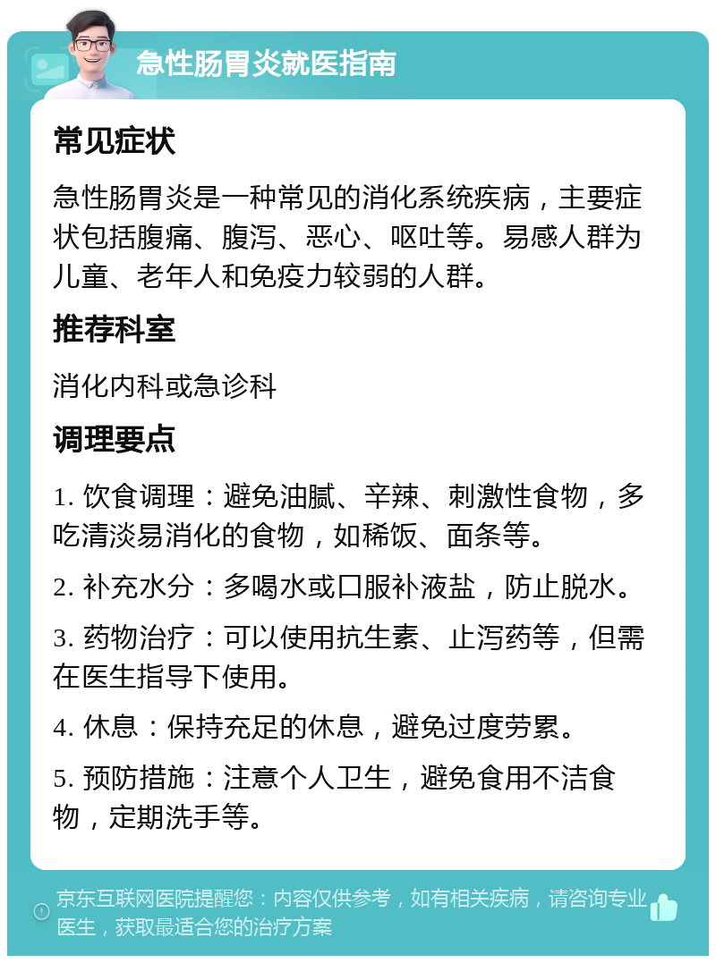 急性肠胃炎就医指南 常见症状 急性肠胃炎是一种常见的消化系统疾病，主要症状包括腹痛、腹泻、恶心、呕吐等。易感人群为儿童、老年人和免疫力较弱的人群。 推荐科室 消化内科或急诊科 调理要点 1. 饮食调理：避免油腻、辛辣、刺激性食物，多吃清淡易消化的食物，如稀饭、面条等。 2. 补充水分：多喝水或口服补液盐，防止脱水。 3. 药物治疗：可以使用抗生素、止泻药等，但需在医生指导下使用。 4. 休息：保持充足的休息，避免过度劳累。 5. 预防措施：注意个人卫生，避免食用不洁食物，定期洗手等。