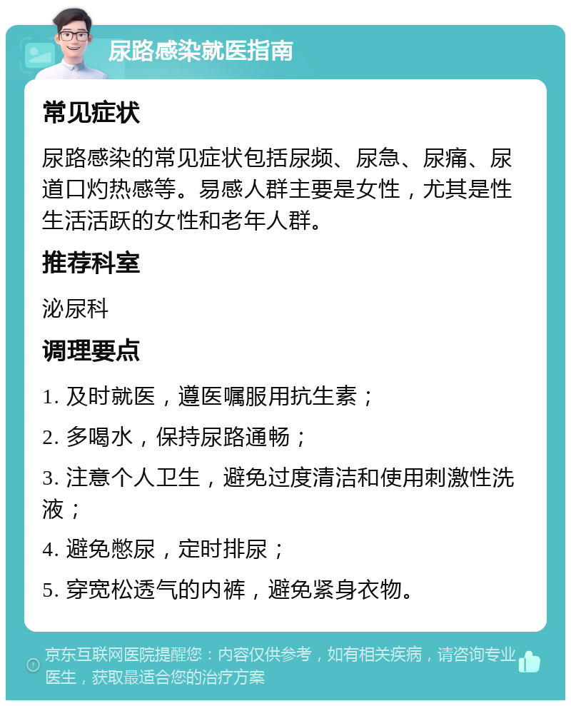 尿路感染就医指南 常见症状 尿路感染的常见症状包括尿频、尿急、尿痛、尿道口灼热感等。易感人群主要是女性，尤其是性生活活跃的女性和老年人群。 推荐科室 泌尿科 调理要点 1. 及时就医，遵医嘱服用抗生素； 2. 多喝水，保持尿路通畅； 3. 注意个人卫生，避免过度清洁和使用刺激性洗液； 4. 避免憋尿，定时排尿； 5. 穿宽松透气的内裤，避免紧身衣物。