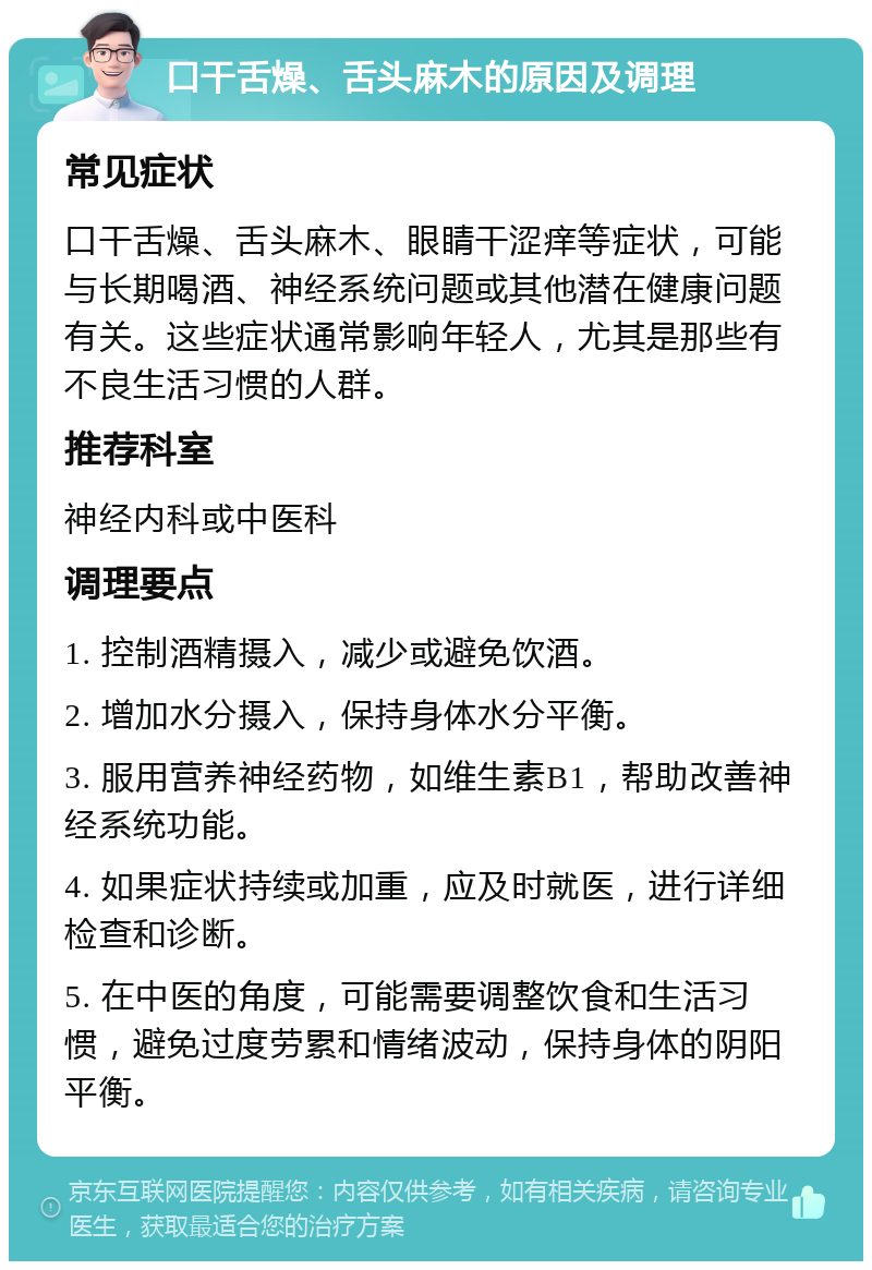 口干舌燥、舌头麻木的原因及调理 常见症状 口干舌燥、舌头麻木、眼睛干涩痒等症状，可能与长期喝酒、神经系统问题或其他潜在健康问题有关。这些症状通常影响年轻人，尤其是那些有不良生活习惯的人群。 推荐科室 神经内科或中医科 调理要点 1. 控制酒精摄入，减少或避免饮酒。 2. 增加水分摄入，保持身体水分平衡。 3. 服用营养神经药物，如维生素B1，帮助改善神经系统功能。 4. 如果症状持续或加重，应及时就医，进行详细检查和诊断。 5. 在中医的角度，可能需要调整饮食和生活习惯，避免过度劳累和情绪波动，保持身体的阴阳平衡。