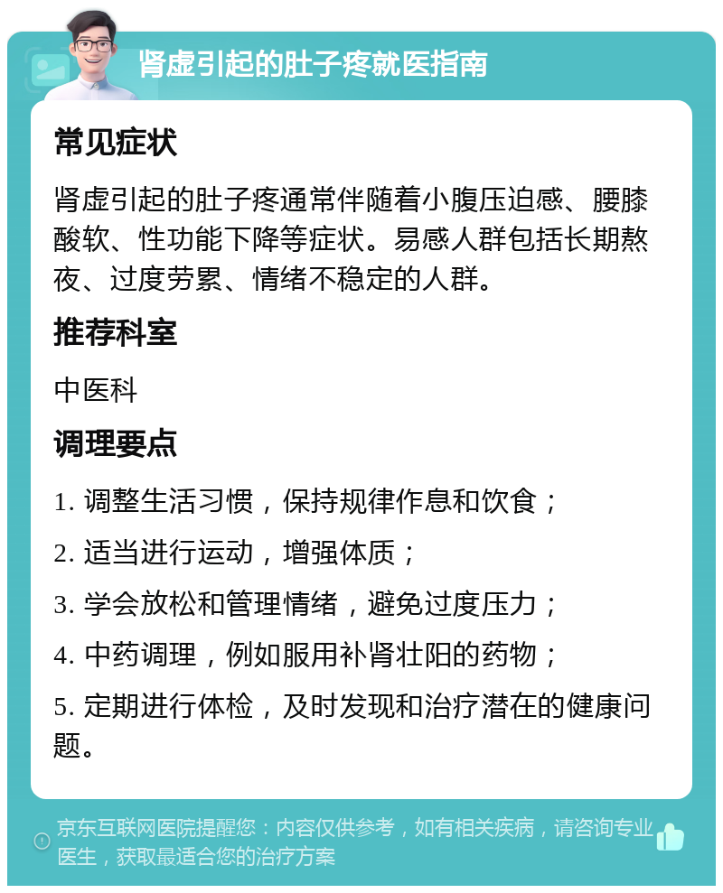 肾虚引起的肚子疼就医指南 常见症状 肾虚引起的肚子疼通常伴随着小腹压迫感、腰膝酸软、性功能下降等症状。易感人群包括长期熬夜、过度劳累、情绪不稳定的人群。 推荐科室 中医科 调理要点 1. 调整生活习惯，保持规律作息和饮食； 2. 适当进行运动，增强体质； 3. 学会放松和管理情绪，避免过度压力； 4. 中药调理，例如服用补肾壮阳的药物； 5. 定期进行体检，及时发现和治疗潜在的健康问题。