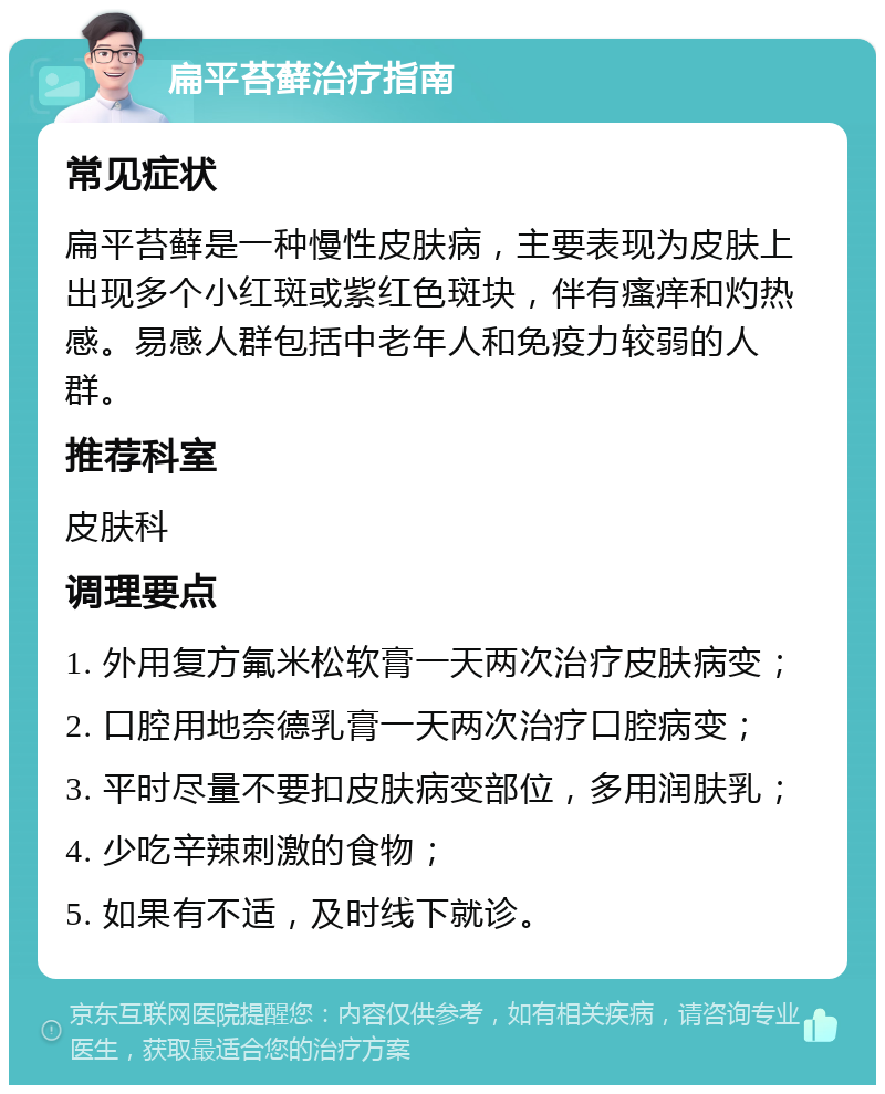 扁平苔藓治疗指南 常见症状 扁平苔藓是一种慢性皮肤病，主要表现为皮肤上出现多个小红斑或紫红色斑块，伴有瘙痒和灼热感。易感人群包括中老年人和免疫力较弱的人群。 推荐科室 皮肤科 调理要点 1. 外用复方氟米松软膏一天两次治疗皮肤病变； 2. 口腔用地奈德乳膏一天两次治疗口腔病变； 3. 平时尽量不要扣皮肤病变部位，多用润肤乳； 4. 少吃辛辣刺激的食物； 5. 如果有不适，及时线下就诊。