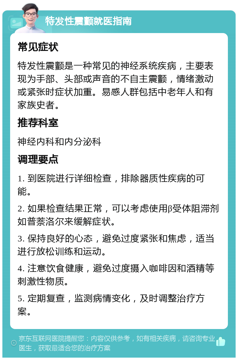 特发性震颤就医指南 常见症状 特发性震颤是一种常见的神经系统疾病，主要表现为手部、头部或声音的不自主震颤，情绪激动或紧张时症状加重。易感人群包括中老年人和有家族史者。 推荐科室 神经内科和内分泌科 调理要点 1. 到医院进行详细检查，排除器质性疾病的可能。 2. 如果检查结果正常，可以考虑使用β受体阻滞剂如普萘洛尔来缓解症状。 3. 保持良好的心态，避免过度紧张和焦虑，适当进行放松训练和运动。 4. 注意饮食健康，避免过度摄入咖啡因和酒精等刺激性物质。 5. 定期复查，监测病情变化，及时调整治疗方案。