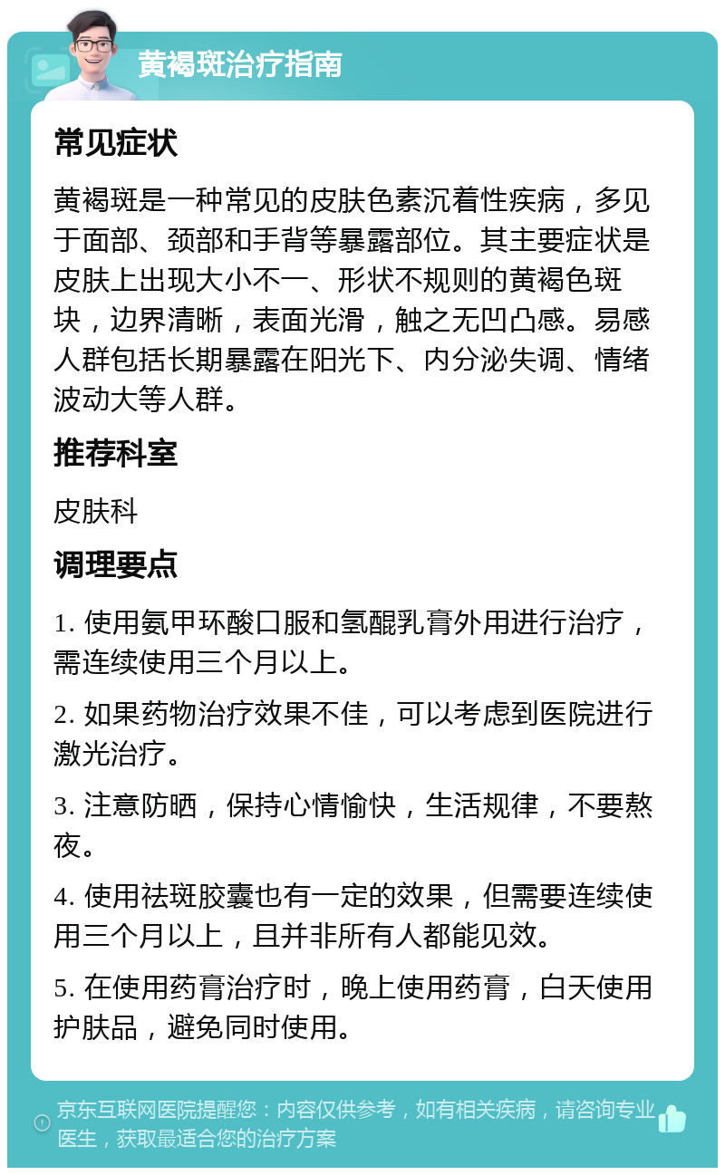 黄褐斑治疗指南 常见症状 黄褐斑是一种常见的皮肤色素沉着性疾病，多见于面部、颈部和手背等暴露部位。其主要症状是皮肤上出现大小不一、形状不规则的黄褐色斑块，边界清晰，表面光滑，触之无凹凸感。易感人群包括长期暴露在阳光下、内分泌失调、情绪波动大等人群。 推荐科室 皮肤科 调理要点 1. 使用氨甲环酸口服和氢醌乳膏外用进行治疗，需连续使用三个月以上。 2. 如果药物治疗效果不佳，可以考虑到医院进行激光治疗。 3. 注意防晒，保持心情愉快，生活规律，不要熬夜。 4. 使用祛斑胶囊也有一定的效果，但需要连续使用三个月以上，且并非所有人都能见效。 5. 在使用药膏治疗时，晚上使用药膏，白天使用护肤品，避免同时使用。