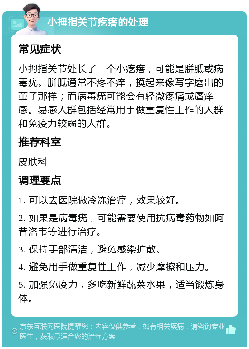 小拇指关节疙瘩的处理 常见症状 小拇指关节处长了一个小疙瘩，可能是胼胝或病毒疣。胼胝通常不疼不痒，摸起来像写字磨出的茧子那样；而病毒疣可能会有轻微疼痛或瘙痒感。易感人群包括经常用手做重复性工作的人群和免疫力较弱的人群。 推荐科室 皮肤科 调理要点 1. 可以去医院做冷冻治疗，效果较好。 2. 如果是病毒疣，可能需要使用抗病毒药物如阿昔洛韦等进行治疗。 3. 保持手部清洁，避免感染扩散。 4. 避免用手做重复性工作，减少摩擦和压力。 5. 加强免疫力，多吃新鲜蔬菜水果，适当锻炼身体。