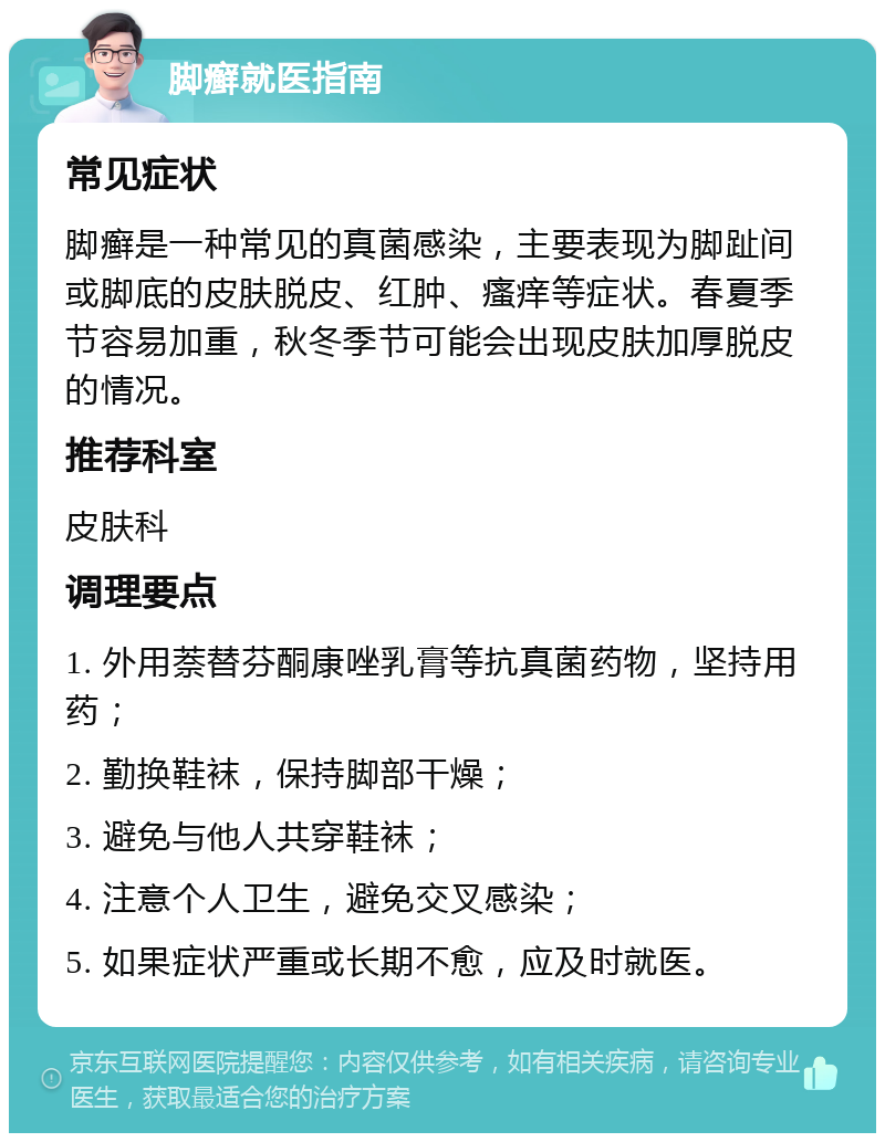 脚癣就医指南 常见症状 脚癣是一种常见的真菌感染，主要表现为脚趾间或脚底的皮肤脱皮、红肿、瘙痒等症状。春夏季节容易加重，秋冬季节可能会出现皮肤加厚脱皮的情况。 推荐科室 皮肤科 调理要点 1. 外用萘替芬酮康唑乳膏等抗真菌药物，坚持用药； 2. 勤换鞋袜，保持脚部干燥； 3. 避免与他人共穿鞋袜； 4. 注意个人卫生，避免交叉感染； 5. 如果症状严重或长期不愈，应及时就医。