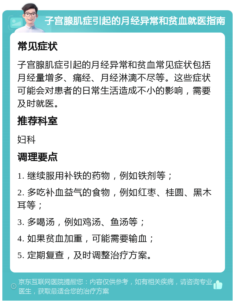 子宫腺肌症引起的月经异常和贫血就医指南 常见症状 子宫腺肌症引起的月经异常和贫血常见症状包括月经量增多、痛经、月经淋漓不尽等。这些症状可能会对患者的日常生活造成不小的影响，需要及时就医。 推荐科室 妇科 调理要点 1. 继续服用补铁的药物，例如铁剂等； 2. 多吃补血益气的食物，例如红枣、桂圆、黑木耳等； 3. 多喝汤，例如鸡汤、鱼汤等； 4. 如果贫血加重，可能需要输血； 5. 定期复查，及时调整治疗方案。