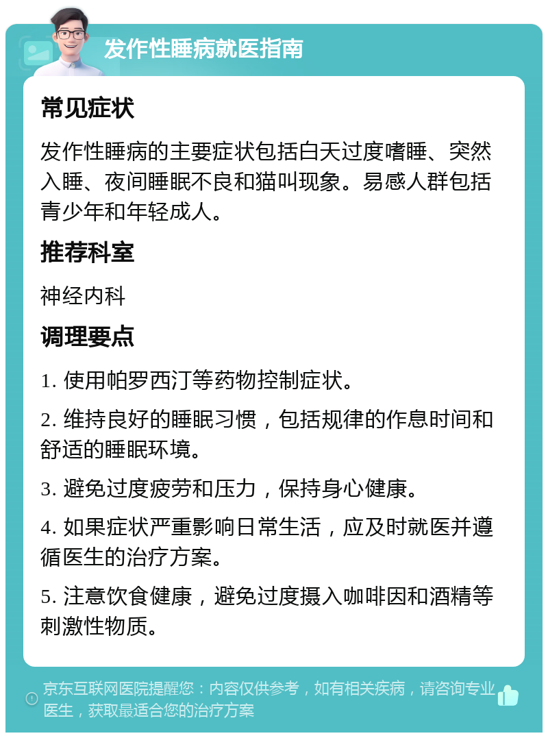 发作性睡病就医指南 常见症状 发作性睡病的主要症状包括白天过度嗜睡、突然入睡、夜间睡眠不良和猫叫现象。易感人群包括青少年和年轻成人。 推荐科室 神经内科 调理要点 1. 使用帕罗西汀等药物控制症状。 2. 维持良好的睡眠习惯，包括规律的作息时间和舒适的睡眠环境。 3. 避免过度疲劳和压力，保持身心健康。 4. 如果症状严重影响日常生活，应及时就医并遵循医生的治疗方案。 5. 注意饮食健康，避免过度摄入咖啡因和酒精等刺激性物质。