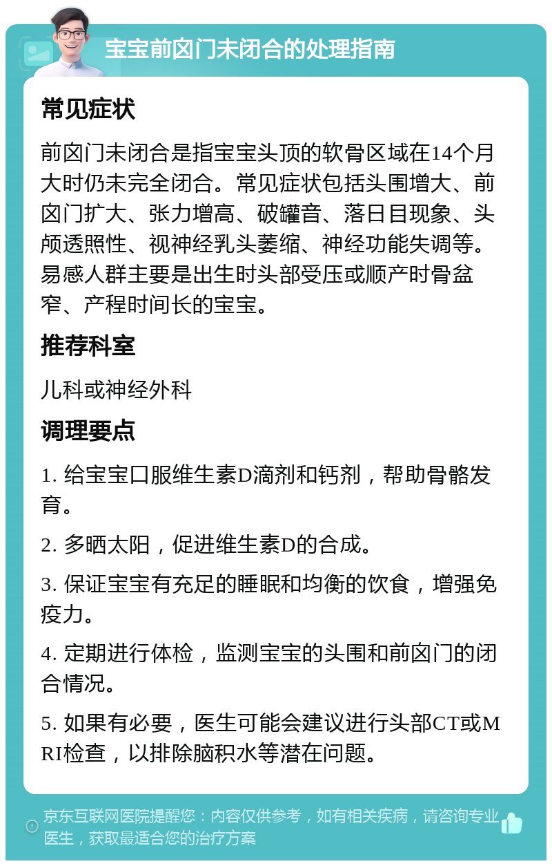 宝宝前囟门未闭合的处理指南 常见症状 前囟门未闭合是指宝宝头顶的软骨区域在14个月大时仍未完全闭合。常见症状包括头围增大、前囟门扩大、张力增高、破罐音、落日目现象、头颅透照性、视神经乳头萎缩、神经功能失调等。易感人群主要是出生时头部受压或顺产时骨盆窄、产程时间长的宝宝。 推荐科室 儿科或神经外科 调理要点 1. 给宝宝口服维生素D滴剂和钙剂，帮助骨骼发育。 2. 多晒太阳，促进维生素D的合成。 3. 保证宝宝有充足的睡眠和均衡的饮食，增强免疫力。 4. 定期进行体检，监测宝宝的头围和前囟门的闭合情况。 5. 如果有必要，医生可能会建议进行头部CT或MRI检查，以排除脑积水等潜在问题。