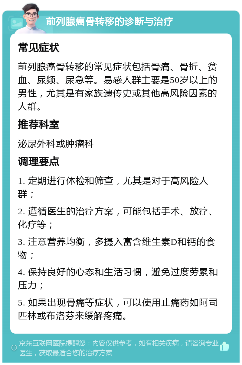 前列腺癌骨转移的诊断与治疗 常见症状 前列腺癌骨转移的常见症状包括骨痛、骨折、贫血、尿频、尿急等。易感人群主要是50岁以上的男性，尤其是有家族遗传史或其他高风险因素的人群。 推荐科室 泌尿外科或肿瘤科 调理要点 1. 定期进行体检和筛查，尤其是对于高风险人群； 2. 遵循医生的治疗方案，可能包括手术、放疗、化疗等； 3. 注意营养均衡，多摄入富含维生素D和钙的食物； 4. 保持良好的心态和生活习惯，避免过度劳累和压力； 5. 如果出现骨痛等症状，可以使用止痛药如阿司匹林或布洛芬来缓解疼痛。