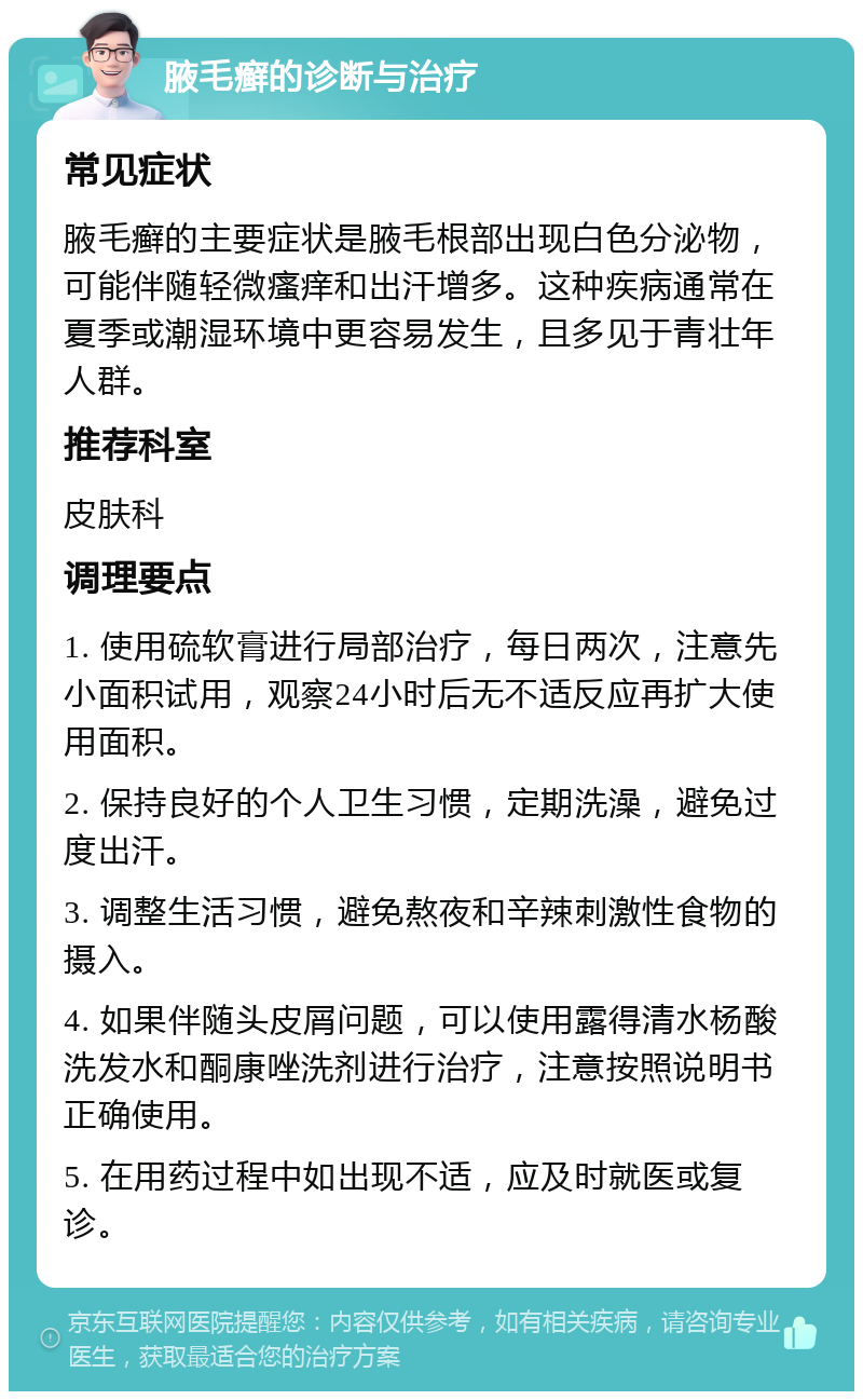 腋毛癣的诊断与治疗 常见症状 腋毛癣的主要症状是腋毛根部出现白色分泌物，可能伴随轻微瘙痒和出汗增多。这种疾病通常在夏季或潮湿环境中更容易发生，且多见于青壮年人群。 推荐科室 皮肤科 调理要点 1. 使用硫软膏进行局部治疗，每日两次，注意先小面积试用，观察24小时后无不适反应再扩大使用面积。 2. 保持良好的个人卫生习惯，定期洗澡，避免过度出汗。 3. 调整生活习惯，避免熬夜和辛辣刺激性食物的摄入。 4. 如果伴随头皮屑问题，可以使用露得清水杨酸洗发水和酮康唑洗剂进行治疗，注意按照说明书正确使用。 5. 在用药过程中如出现不适，应及时就医或复诊。