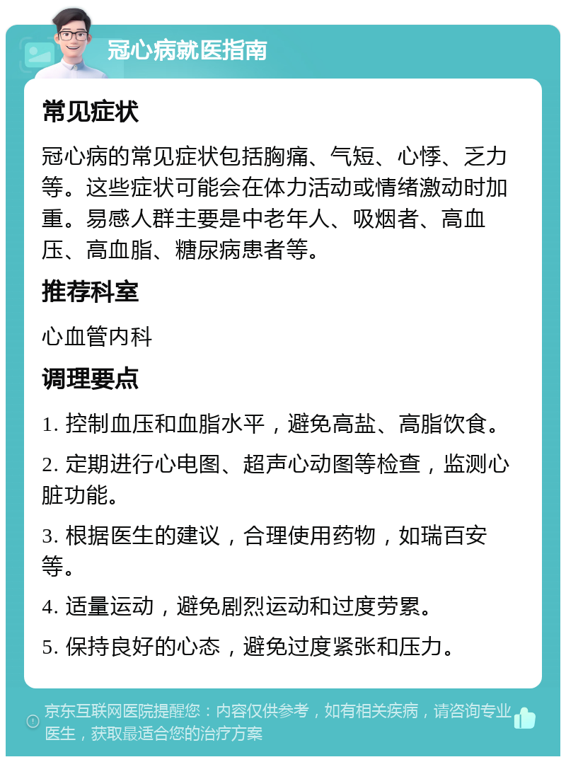 冠心病就医指南 常见症状 冠心病的常见症状包括胸痛、气短、心悸、乏力等。这些症状可能会在体力活动或情绪激动时加重。易感人群主要是中老年人、吸烟者、高血压、高血脂、糖尿病患者等。 推荐科室 心血管内科 调理要点 1. 控制血压和血脂水平，避免高盐、高脂饮食。 2. 定期进行心电图、超声心动图等检查，监测心脏功能。 3. 根据医生的建议，合理使用药物，如瑞百安等。 4. 适量运动，避免剧烈运动和过度劳累。 5. 保持良好的心态，避免过度紧张和压力。